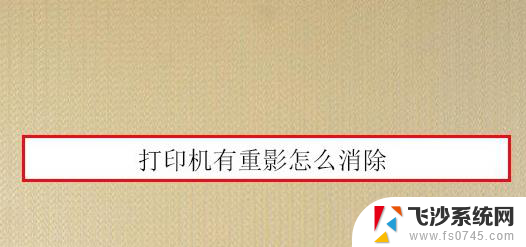 打印机打出来重影模糊 打印机打印文件有重影怎么解决