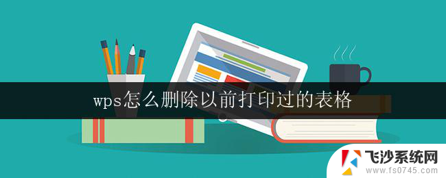 wps怎么删除以前打印过的表格 如何在wps表格中删除以前打印过的文件